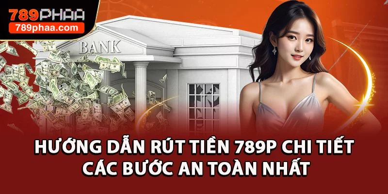 Hướng Dẫn Rút Tiền 789P Chi Tiết Các Bước An Toàn Nhất